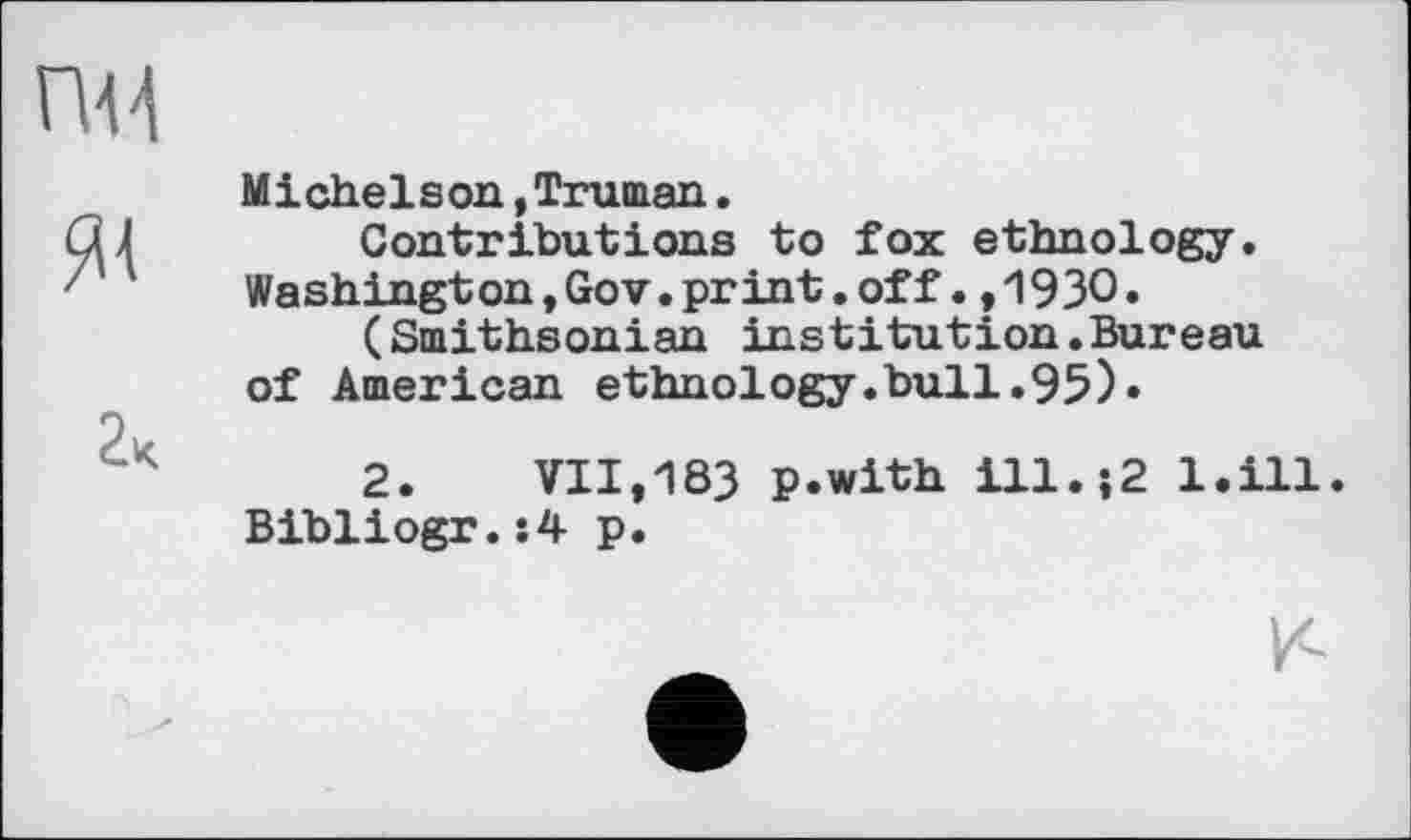 ﻿Michelson,Truman.
Contributions to fox ethnology. Washington,Gov.print.off•,1930»
(Smithsonian institution.Bureau of American ethnology.bull.95)•
2.	VII,183 p.with ill.;2 l.ill.
Bibliogr.:4 p.